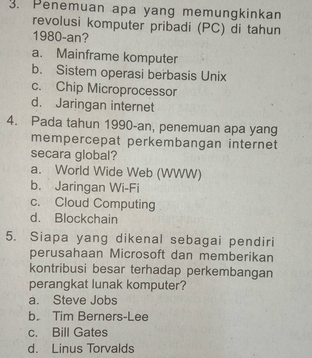 Penemuan apa yang memungkinkan
revolusi komputer pribadi (PC) di tahun
1980-an?
a. Mainframe komputer
b. Sistem operasi berbasis Unix
c. Chip Microprocessor
d. Jaringan internet
4. Pada tahun 1990-an, penemuan apa yang
mempercepat perkembangan internet
secara global?
a. World Wide Web (WWW)
b. Jaringan Wi-Fi
c. Cloud Computing
d. Blockchain
5. Siapa yang dikenal sebagai pendiri
perusahaan Microsoft dan memberikan
kontribusi besar terhadap perkembangan
perangkat lunak komputer?
a. Steve Jobs
b. Tim Berners-Lee
c. Bill Gates
d. Linus Torvalds