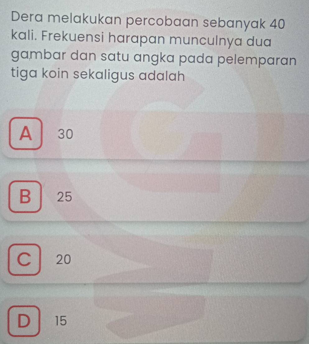 Dera melakukan percobaan sebanyak 40
kali. Frekuensi harapan munculnya dua
gambar dan satu angka pada pelemparan
tiga koin sekaligus adalah
A 30
B 25
C 20
D 15