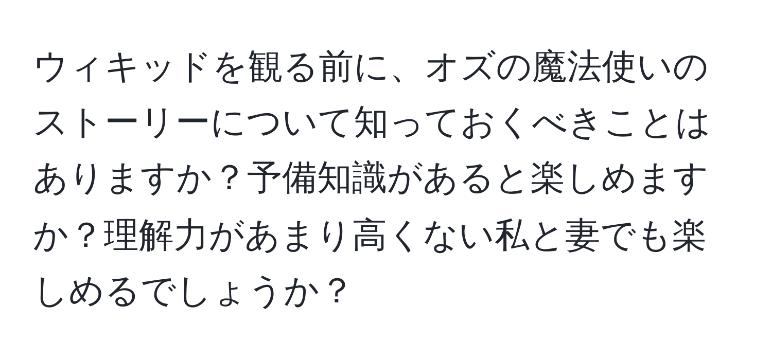 ウィキッドを観る前に、オズの魔法使いのストーリーについて知っておくべきことはありますか？予備知識があると楽しめますか？理解力があまり高くない私と妻でも楽しめるでしょうか？