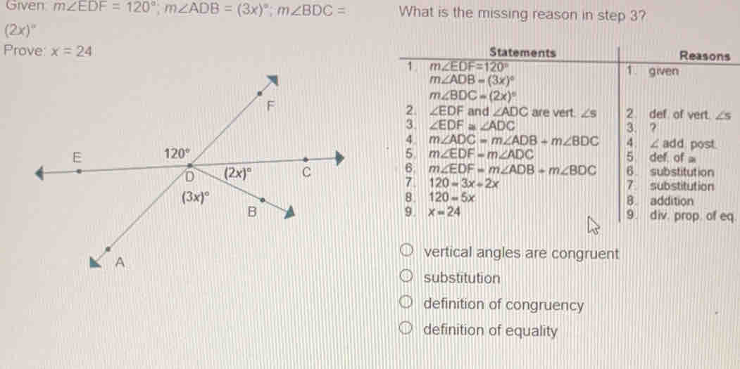 Given m∠ EDF=120°; m∠ ADB=(3x)^circ ; m∠ BDC= What is the missing reason in step 3?
(2x)^circ 
Prove: x=24 Statements Reasons
m∠ EDF=120°
m∠ ADB=(3x)^circ 
1. given
m∠ BDC=(2x)^circ 
2. ∠ EDF and ∠ ADC are vert. ∠ s 2. def of vert. ∠ s
3. ∠ EDF≌ ∠ ADC 3 ?
4 m∠ ADC=m∠ ADB+m∠ BDC 4 ∠add post
5 m∠ EDF=m∠ ADC
5. def of a
6. m∠ EDF=m∠ ADB+m∠ BDC 6. substitution
7 120=3x+2x substitution
8. 120=5x 8. addition
9. x=24 9. div. prop of eq.
vertical angles are congruent
substitution
definition of congruency
definition of equality