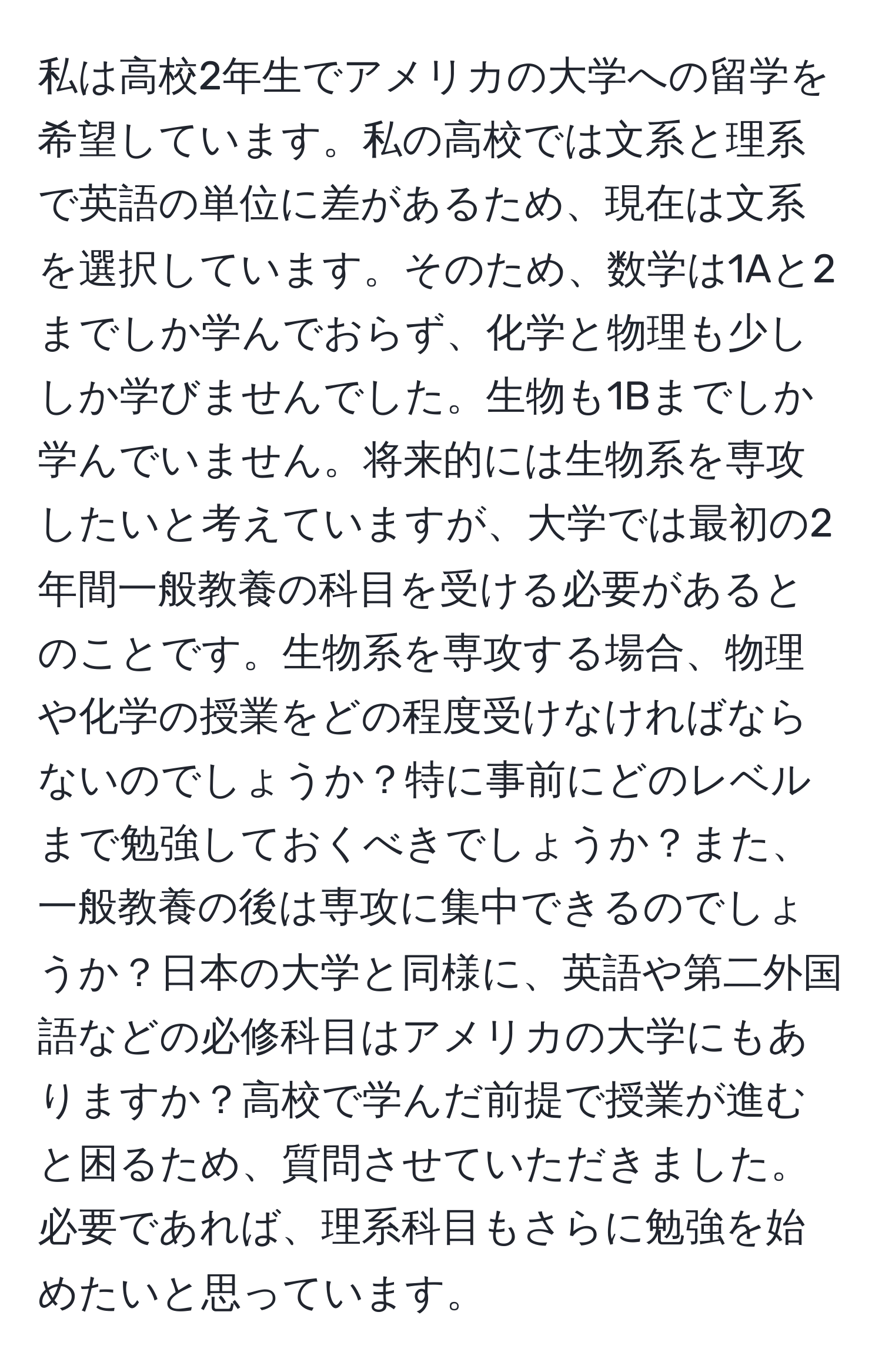 私は高校2年生でアメリカの大学への留学を希望しています。私の高校では文系と理系で英語の単位に差があるため、現在は文系を選択しています。そのため、数学は1Aと2までしか学んでおらず、化学と物理も少ししか学びませんでした。生物も1Bまでしか学んでいません。将来的には生物系を専攻したいと考えていますが、大学では最初の2年間一般教養の科目を受ける必要があるとのことです。生物系を専攻する場合、物理や化学の授業をどの程度受けなければならないのでしょうか？特に事前にどのレベルまで勉強しておくべきでしょうか？また、一般教養の後は専攻に集中できるのでしょうか？日本の大学と同様に、英語や第二外国語などの必修科目はアメリカの大学にもありますか？高校で学んだ前提で授業が進むと困るため、質問させていただきました。必要であれば、理系科目もさらに勉強を始めたいと思っています。