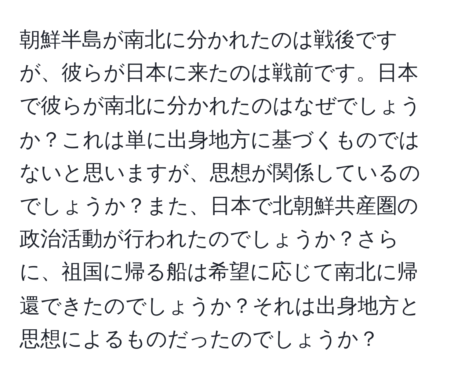 朝鮮半島が南北に分かれたのは戦後ですが、彼らが日本に来たのは戦前です。日本で彼らが南北に分かれたのはなぜでしょうか？これは単に出身地方に基づくものではないと思いますが、思想が関係しているのでしょうか？また、日本で北朝鮮共産圏の政治活動が行われたのでしょうか？さらに、祖国に帰る船は希望に応じて南北に帰還できたのでしょうか？それは出身地方と思想によるものだったのでしょうか？