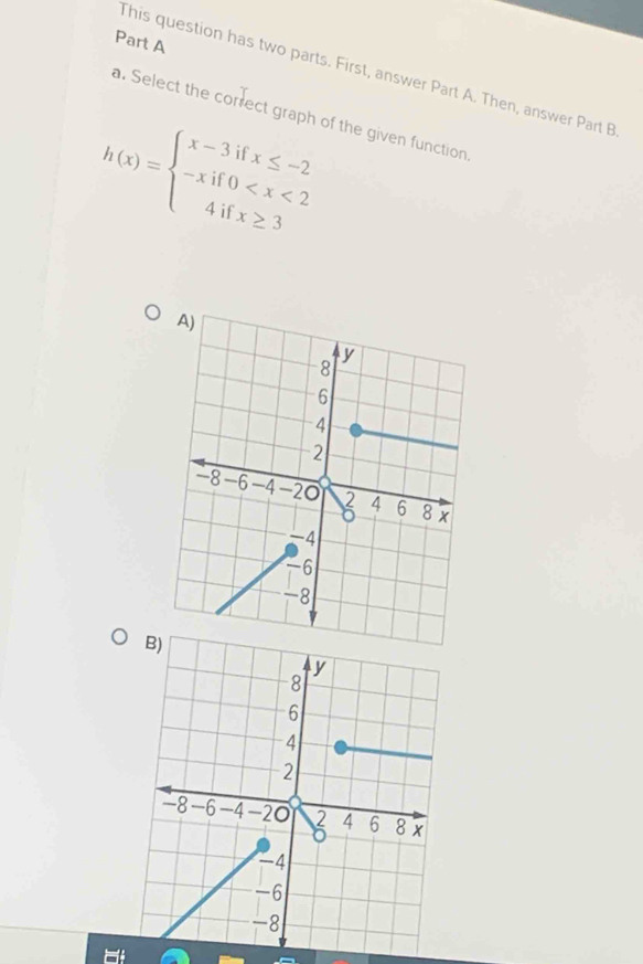 This question has two parts. First, answer Part A. Then, answer Part B 
a. Select the correct graph of the given function.
h(x)=beginarrayl x-3ifx≤ -2 -xif0