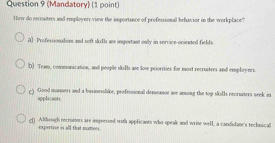 (Mandatory) (1 point)
How do recruiters and employers view the importance of professional behavior in the workplace?
a) Professionalism and soft skills are important only in service-oriented fields.
b) Team, communication, and people skills are low priorities for most recruiters and employers.
c) Good manners and a businesslike, professional demeanor are among the top skills recruiters seek in
applicants.
d) Although recruiters are impressed with applicants who speak and write well, a candidate's technical
expertise is all that matters.