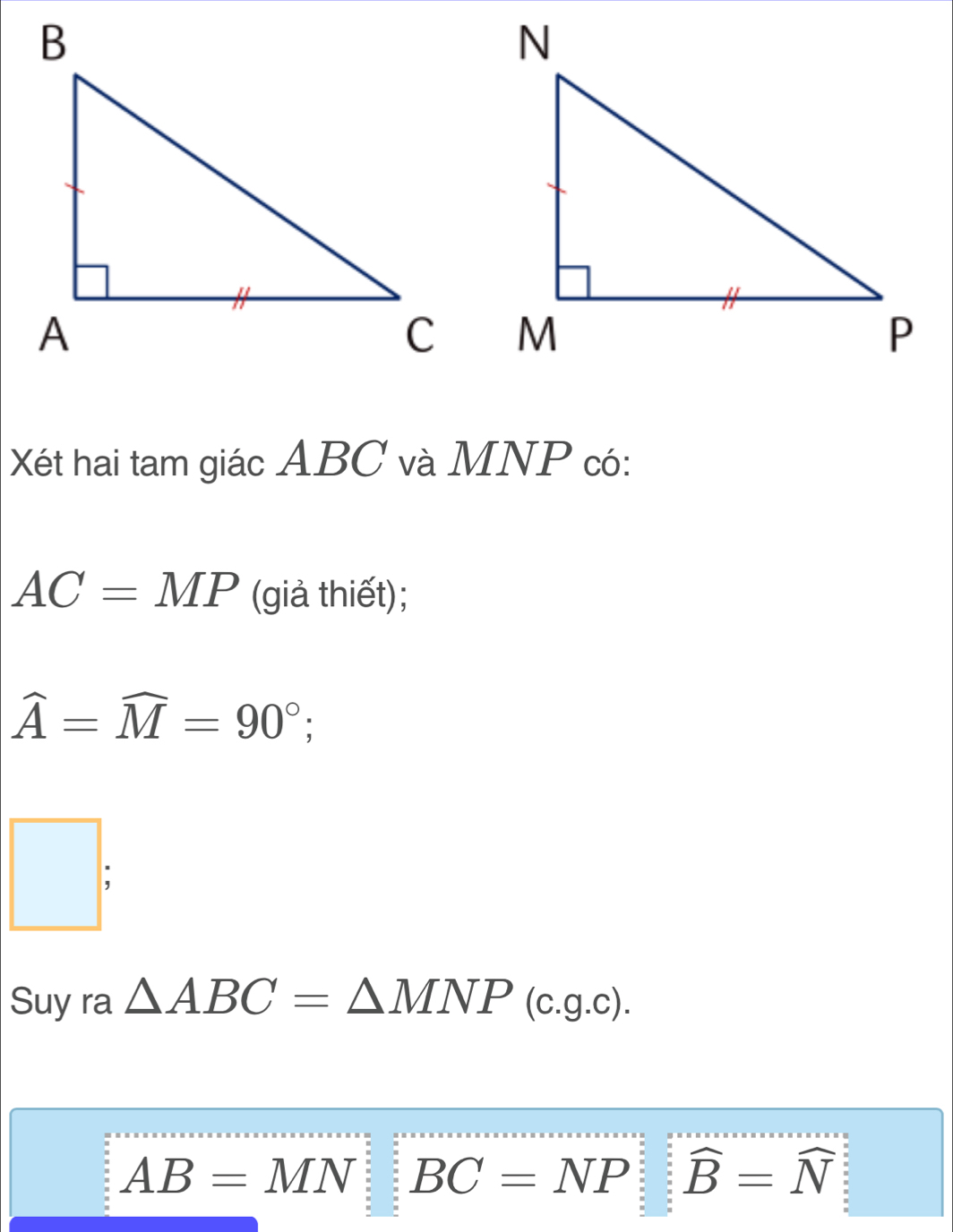 Xết hai tam giác ABC và MNP có:
AC=MP (giả thiết);
widehat A=widehat M=90°; 
□ ; 
Suy ra △ ABC=△ MNP(c.g.c).
AB=MN : BC=NP widehat B=widehat N