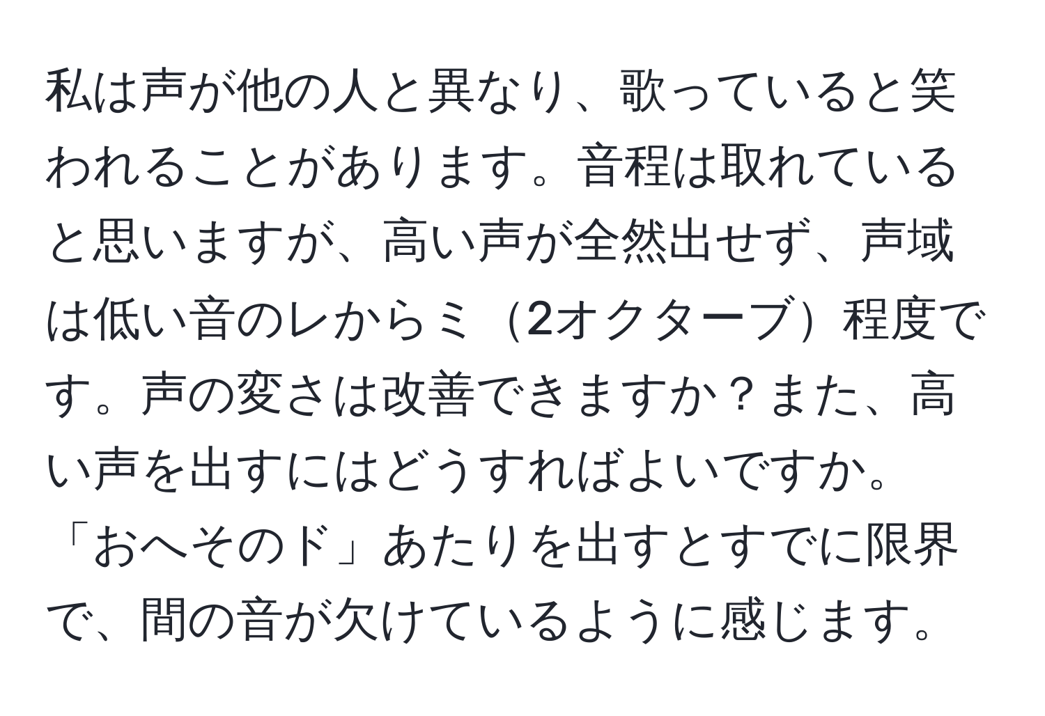 私は声が他の人と異なり、歌っていると笑われることがあります。音程は取れていると思いますが、高い声が全然出せず、声域は低い音のレからミ2オクターブ程度です。声の変さは改善できますか？また、高い声を出すにはどうすればよいですか。「おへそのド」あたりを出すとすでに限界で、間の音が欠けているように感じます。