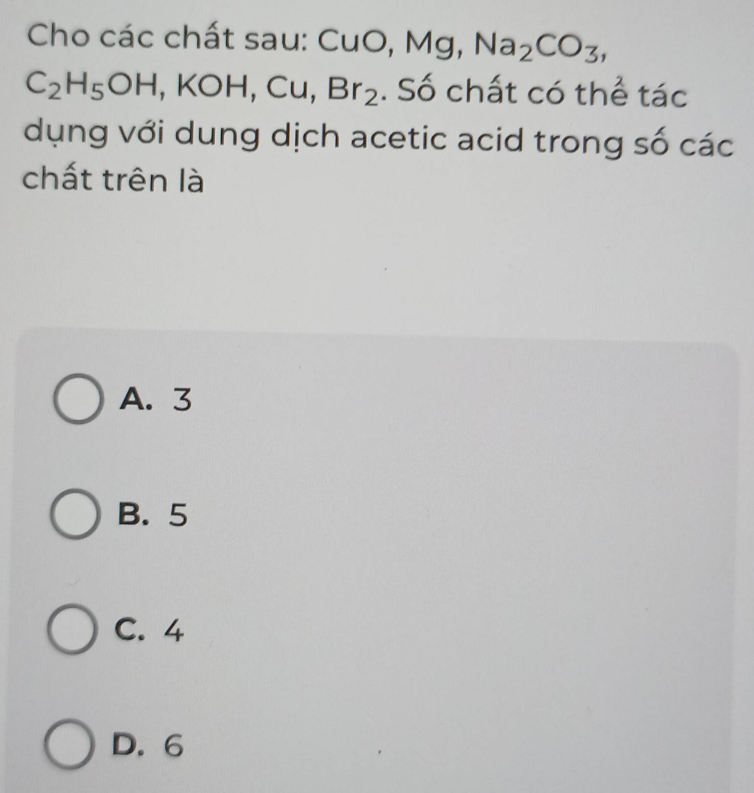 Cho các chất sau: Cụ uO, Mg, Na_2CO_3,
C_2H_5OH, KOH, Cu, Br_2. Số chất có thể tác
dụng với dung dịch acetic acid trong số các
chất trên là
A. 3
B. 5
C. 4
D. 6