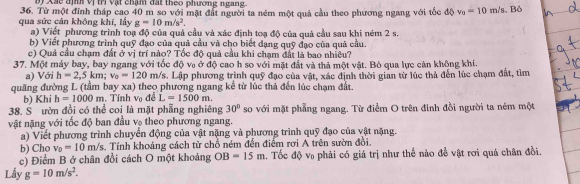 Xác định Vị trì vật chạm đất theo phương ngang.
36. Từ một đỉnh tháp cao 40 m so với mặt đất người ta ném một quả cầu theo phương ngang với tốc độ v_0=10m/s. Bỏ
qua sức cản không khí, lấy g=10m/s^2.
a) Viết phương trình toạ độ của quả cầu và xác định toạ độ của quả cầu sau khi ném 2 s.
b) Viết phương trình quỹ đạo của quả cầu và cho biết dạng quỹ đạo của quả cầu.
c) Quả cầu chạm đất ở vị trí nào? Tốc độ quả cầu khi chạm đất là bao nhiêu?
37. Một máy bay, bay ngang với tốc độ v₀ ở độ cao h so với mặt đất và thả một vật. Bỏ qua lực cản khộng khí.
a) Với h=2,5km;v_0=120m/s s. Lập phương trình quỹ đạo của vật, xác định thời gian từ lúc thả đến lúc chạm đất, tìm
quãng đường L (tầm bay xa) theo phương ngang kể từ lúc thả đến lúc chạm đất.
b) Khi h=1000m. Tính vo đề L=1500m.
38. S ườn đồi có thể coi là mặt phẵng nghiêng 30° so với mặt phẫng ngang. Từ điểm O trên đỉnh đồi người ta ném một
vật nặng với tốc độ ban đầu vọ theo phương ngang.
a) Viết phương trình chuyển động của vật nặng và phương trình quỹ đạo của vật nặng.
b) Cho v_0=10m/s. Tính khoảng cách từ chổ ném đến điểm rơi A trên sườn đồi.
c) Điểm B ở chân đồi cách O một khoảng OB=15m a. Tốc độ v₀ phải có giá trị như thế nào đề vật rơi quá chân đồi.
Lấy g=10m/s^2.