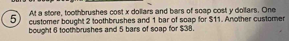 At a store, toothbrushes cost x dollars and bars of soap cost y dollars. One 
customer bought 2 toothbrushes and 1 bar of soap for $11. Another customer 
bought 6 toothbrushes and 5 bars of soap for $38.