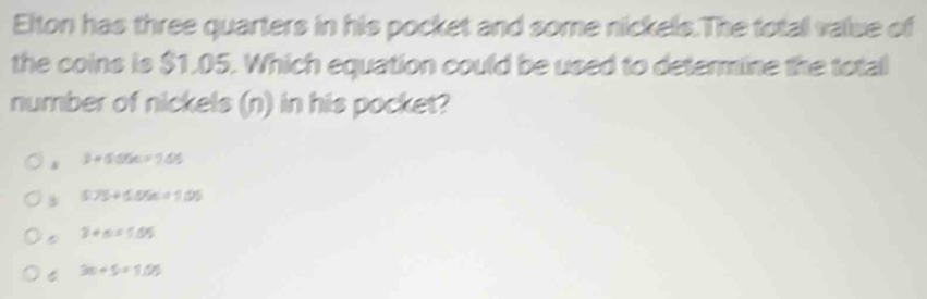 Elton has three quarters in his pocket and some nickels.The totall value of
the coins is $1.05. Which equation could be used to determine the total
number of nickels (n) in his pocket?
3+50% =7.05
575+58% =105
3+n=5.05
3m+5=1.05