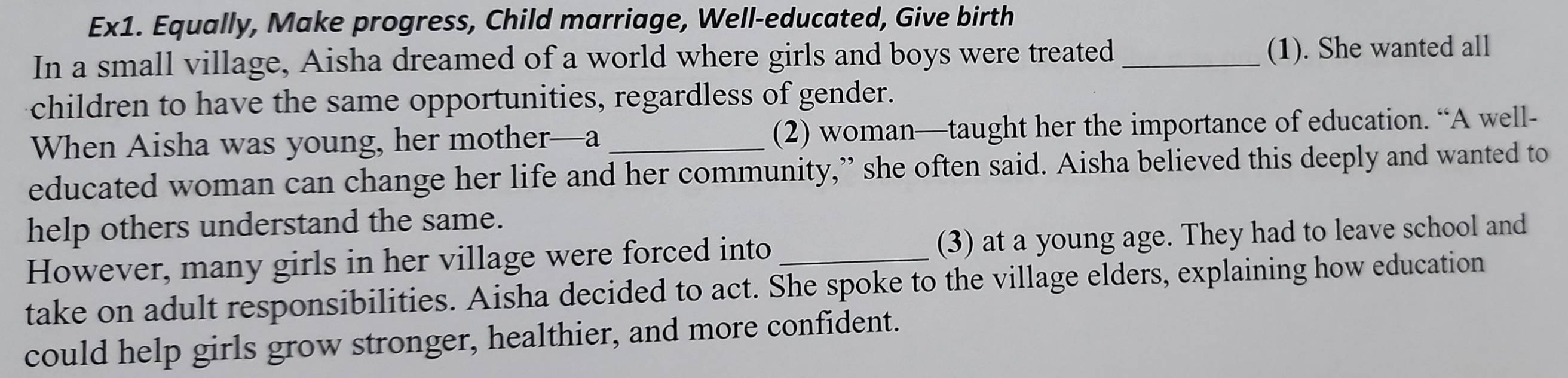 Ex1. Equally, Make progress, Child marriage, Well-educated, Give birth 
In a small village, Aisha dreamed of a world where girls and boys were treated _(1). She wanted all 
children to have the same opportunities, regardless of gender. 
When Aisha was young, her mother—a_ (2) woman—taught her the importance of education. “A well- 
educated woman can change her life and her community,” she often said. Aisha believed this deeply and wanted to 
help others understand the same. 
However, many girls in her village were forced into (3) at a young age. They had to leave school and 
take on adult responsibilities. Aisha decided to act. She spoke to the village elders, explaining how education 
could help girls grow stronger, healthier, and more confident.
