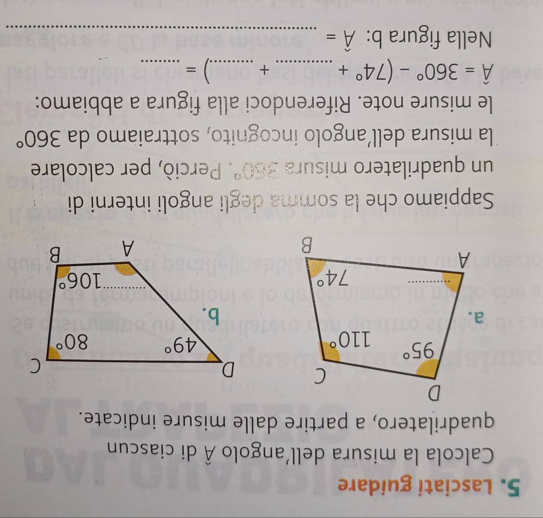 Lasciati guidare
Calcola la misura dell’angolo hat A di ciascun
quadrilatero, a partire dalle misure indicate.
Sappiamo che la somma degli angoli interni di
un quadrilatero misura -20°. Perciò, per calcolare
la misura dell’angolo incognito, sottraiamo da 360°
le misure note. Riferendoci alla figura a abbiamo:
hat A=360°-(74°+ __.) =_
+
Nella figura b: hat A= _