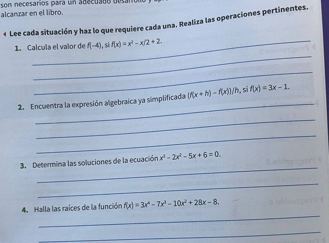 son necesarios para un adecuado desarrolio y 
alcanzar en el libro. 
« Lee cada situación y haz lo que requiere cada una. Realiza las operaciones pertinentes. 
_ 
1. Calcula el valor de f(-4) , si f(x)=x^2-x/2+2. 
_ 
_ 
_ 
2. Encuentra la expresión algebraica ya simplificada (f(x+h)-f(x))/h, si f(x)=3x-1. 
_ 
_ 
_ 
3. Determina las soluciones de la ecuación x^3-2x^2-5x+6=0. 
_ 
_ 
4. Halla las raíces de la función f(x)=3x^4-7x^3-10x^2+28x-8. 
_