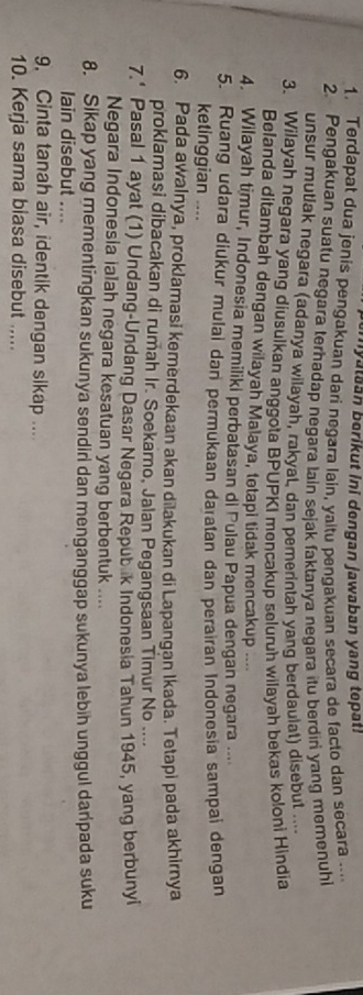 emyataan berikut ini dengan jawaban yang topat. 
1. Terdapat dua jenis pengakuan dari negara lain, yaitu pengakuan secara de facto dan secara ... 
2. Pengakuan suatu negara terhadap negara lain sejak faktanya negara itu berdiri yang memenuhi 
unsur mutlak negara (adanya wilayah, rakyat, dan pemerintah yang berdaulat) disebut .... 
3. Wilayah negara yang diusulkan anggota BPUPKI mencakup seluruh wilayah bekas koloni Hindia 
Belanda ditambah dengan wilayah Malaya, tetapi tidak mencakup .... 
4. Wilayah timur, Indonesia memiliki perbatasan di Pulau Papua dengan negara .. 
5. Ruang udara diukur mulai dan permukaan daratan dan perairan Indonesia sampai dengan 
ketinggian .... 
6. Pada awalnya, proklamasi kemerdekaan akan dilakukan di Lapangan Ikada. Tetapi pada akhirnya 
proklamasi dibacakan di rumah Ir. Soekamo, Jalan Pegangsaan Timur No .... 
7.' Pasal 1 ayat (1) Undang-Undang Dasar Negara Repubik Indonesia Tahun 1945, yang berbunyi 
Negara Indonesia ialah negara kesatuan yang berbentuk .... 
8. Sikap yang mementingkan sukunya sendin dan menganggap sukunya lebin unggul daripada suku 
lain disebut .... 
9. Cinta tanah air, identik dengan sikap .... 
10. Kerja sama biasa disebut .....