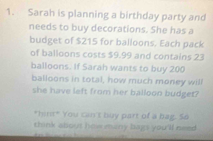 Sarah is planning a birthday party and 
needs to buy decorations. She has a 
budget of $215 for balloons. Each pack 
of balloons costs $9.99 and contains 23
balloons. If Sarah wants to buy 200
balloons in total, how much money will 
she have left from her balloon budget? 
*hin* You can't buy part of a bag. So 
think about how many bags you'll need