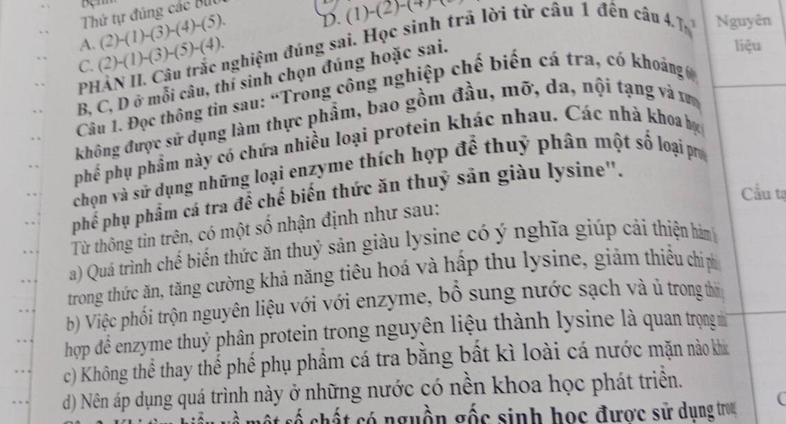 Thứ tự đúng các BUU 
A. (2)-(1)-(3)-(4)-(5). 
D. (1)-(2)-(
C. (2)-(1)-(3)-(5)-(4). nghiệm đúng sai. Học sinh trả lời từ câu 1 đến câu 4. 7 1 
Nguyên 
B, C, D ở mỗi câu, thí sinh chọn đúng hoặc sai. 
liệu 
PH 
Câu 1. Đọc thông tin sau: “Trong công nghiệp chế biến cá tra, có khoảng 
không được sử dụng làm thực phẩm, bao gồm đầu, mỡ, da, nội tạng và xư 
phế phụ phẩm này có chứa nhiều loại protein khác nhau. Các nhà khoa bự 
chọn và sử dụng những loại enzyme thích hợp để thuỹ phân một số loại pr 
Cầu tạ 
phế phụ phẩm cá tra để chế biến thức ăn thuỷ săn giàu lysine''. 
Từ thông tin trên, có một số nhận định như sau: 
a) Quá trình chể biến thức ăn thuỷ sản giàu lysine có ý nghĩa giúp cải thiện hàm 
trong thức ăn, tăng cường khả năng tiêu hoá và hấp thu lysine, giảm thiều chi ph 
bộ Việc phối trộn nguyên liệu với với enzyme, bổ sung nước sạch và ủ trong thờ 
hop để enzyme thuỷ phân protein trong nguyên liệu thành lysine là quan trọng m 
c) Không thể thay thế phế phụ phẩm cá tra bằng bất kì loài cá nước mặn nào khí 
d) Nên áp dụng quá trình này ở những nước có nền khoa học phát triển. 
cố chất có nguồn gốc sinh học được sử dụng trog 