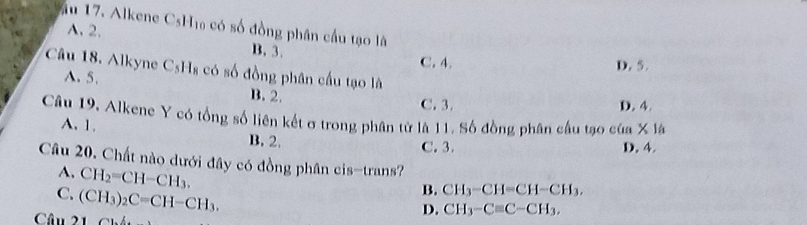 ău 17. Alkene CsH₁ có số đồng phân cầu tạo là
A. 2, B. 3.
C. 4. D. 5.
Câu 18. Alkyne C_5H_8 có số đồng phân cầu tạo là
A. 5.
B. 2.
C. 3. D. 4.
Câu 19, Alkene Y có tổng số liên kết σ trong phân từ là 11. Số đồng phân cầu tạo của * 16
A. 1,
B. 2. D. 4.
C. 3.
Câu 20. Chất nào dưới đây có đồng phân cis-trans?
A. CH_2=CH-CH_3.
C. (CH_3)_2C=CH-CH_3.
B. CH_3-CH=CH-CH_3, 
Câu 21
D. CH_3-Cequiv C-CH_3.