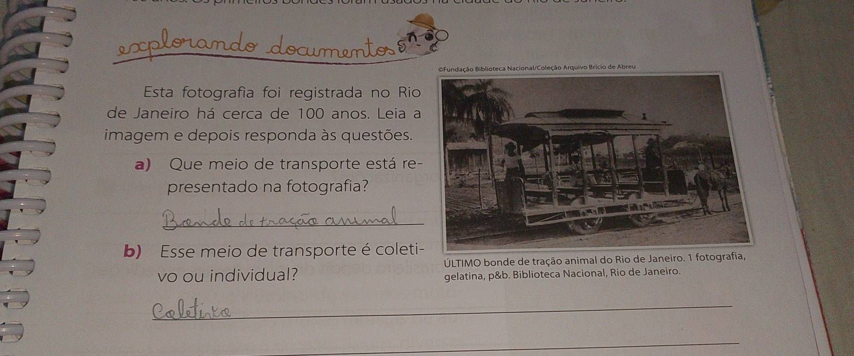 Fundação Biblioteca Nacional/Coleção Arquivo Brício de Abreu 
Esta fotografía foi registrada no Rio 
de Janeiro há cerca de 100 anos. Leia a 
imagem e depois responda às questões. 
a) Que meio de transporte está re- 
presentado na fotografia? 
_ 
b) Esse meio de transporte é coleti- 
ÚLTIMO bonde de tração animal do Rio de Janeiro. 1 fotografia, 
vo ou individual? gelatina, p&b. Biblioteca Nacional, Rio de Janeiro. 
_ 
_