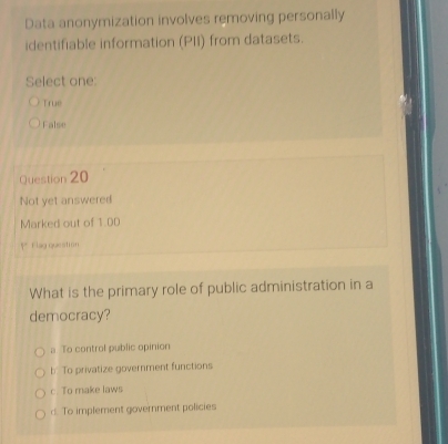 Data anonymization involves removing personally
identifiable information (PII) from datasets.
Select one:
True
False
Question 20
Not yet answered
Marked out of 1.00
P Flag queation
What is the primary role of public administration in a
democracy?
a To control public opinion
b To privatize government functions
c. To make laws
d To implement government policies