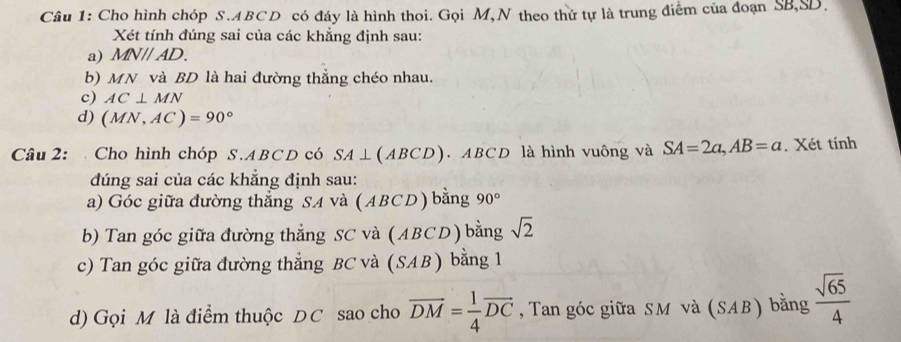 Cho hình chóp S. ABCD có đáy là hình thoi. Gọi M,N theo thứ tự là trung điểm của đoạn SB, SD. 
Xét tính đúng sai của các khẳng định sau: 
a) MNparallel AD. 
b) MN và BD là hai đường thẳng chéo nhau. 
c) AC⊥ MN
d) (MN,AC)=90°
Câu 2: Cho hình chóp S. ABCD có SA⊥ (ABCD). ABCD là hình vuông và SA=2a, AB=a. Xét tính 
đúng sai của các khẳng định sau: 
a) Góc giữa đường thẳng SA và ( ABCD ) bằng 90°
b) Tan góc giữa đường thẳng SC và (ABCD) bằng sqrt(2)
c) Tan góc giữa đường thẳng BC và (SAB ) bằng 1
d) Gọi M là điểm thuộc DC sao cho vector DM= 1/4 vector DC , Tan góc giữa SM và (SAB) bằng  sqrt(65)/4 