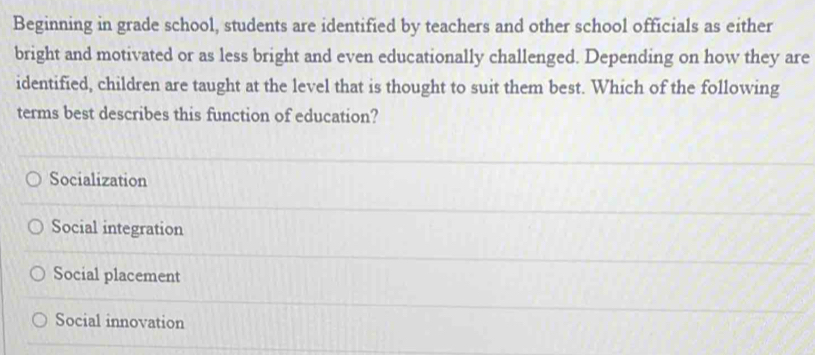 Beginning in grade school, students are identified by teachers and other school officials as either
bright and motivated or as less bright and even educationally challenged. Depending on how they are
identified, children are taught at the level that is thought to suit them best. Which of the following
terms best describes this function of education?
Socialization
Social integration
Social placement
Social innovation