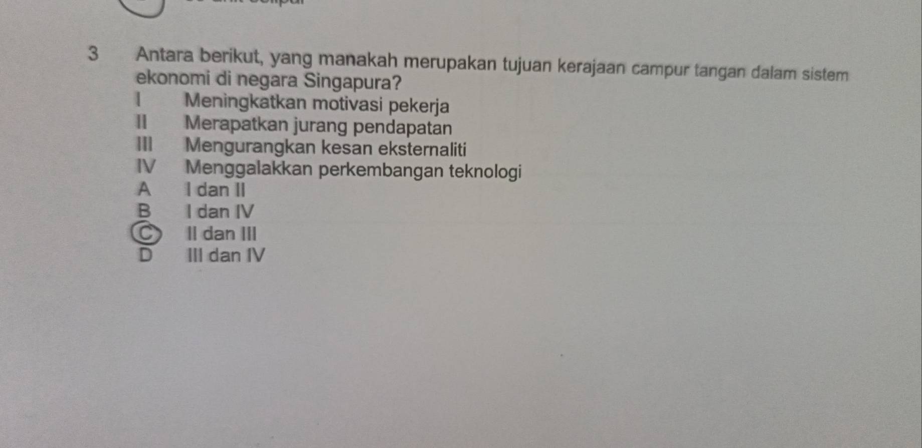 Antara berikut, yang manakah merupakan tujuan kerajaan campur tangan dalam sistem
ekonomi di negara Singapura?
| Meningkatkan motivasi pekerja
II Merapatkan jurang pendapatan
III Mengurangkan kesan eksternaliti
IV Menggalakkan perkembangan teknologi
A I dan II
B I dan IV
C Il dan III
D III dan IV