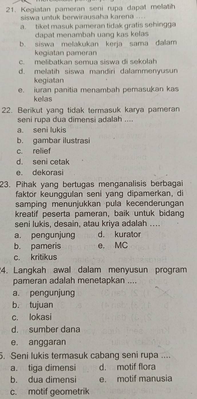 Kegiatan pameran seni rupa dapat melatih
siswa untuk berwirausaha karena ....
a. tiket masuk pameran tidak gratis sehingga
dapat menambah uang kas kelas
b. siswa melakukan kerja sama dalam
kegiatan pameran
c. melibatkan semua siswa di sekolah
d. melatih siswa mandiri dalammenyusun
kegiatan
e. iuran panitia menambah pemasukan kas
kelas
22. Berikut yang tidak termasuk karya pameran
seni rupa dua dimensi adalah ....
a. seni lukis
b. gambar ilustrasi
c. relief
d. seni cetak
e. dekorasi
23. Pihak yang bertugas menganalisis berbagai
faktor keunggulan seni yang dipamerkan, di
samping menunjukkan pula kecenderungan
kreatif peserta pameran, baik untuk bidang
seni lukis, desain, atau kriya adalah ....
a. pengunjung d. kurator
b. pameris e. MC
c. kritikus
24. Langkah awal dalam menyusun program
pameran adalah menetapkan ....
a. pengunjung
b. tujuan
c. lokasi
d. sumber dana
e. anggaran
5. Seni lukis termasuk cabang seni rupa ....
a. tiga dimensi d. motif flora
b. dua dimensi e. motif manusia
c. motif geometrik