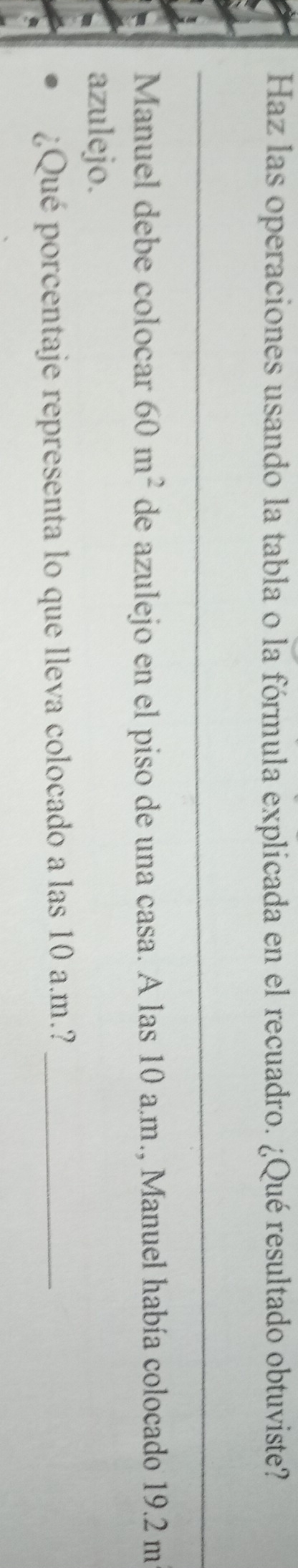 Haz las operaciones usando la tabla o la fórmula explicada en el recuadro. ¿Qué resultado obtuviste? 
_ 
_ 
Manuel debe colocar 60m^2 de azulejo en el piso de una casa. A las 10 a.m., Manuel había colocado 19.2 m
azulejo. 
¿Qué porcentaje representa lo que lleva colocado a las 10 a.m.?_