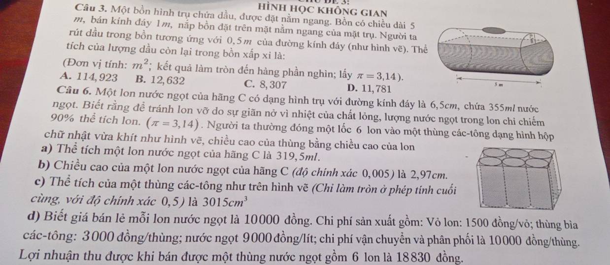 hìnH học khÔng gian
Câu 3. Một bồn hình trụ chứa dầu, được đặt nằm ngang. Bồn có chiều dài 5
m, bán kính đáy 1m, nắp bồn đặt trên mặt nằm ngang của mặt trụ. Người ta
rút dầu trong bồn tương ứng với 0,5 m của đường kính đáy (như hình vẽ). Th
tích của lượng dầu còn lại trong bồn xấp xi là:
(Đơn vị tính: m^2;  kết quả làm tròn đến hàng phần nghìn; lấy π =3,14).
A. 114, 923 B. 12,632 C. 8, 307 D. 11, 781
Câu 6. Một lon nước ngọt của hãng C có dạng hình trụ với đường kính đáy là 6,5cm, chứa 355ml nước
ngọt. Biết rằng để tránh lon vỡ do sự giãn nở vì nhiệt của chất lỏng, lượng nước ngọt trong lon chỉ chiếm
90% thể tích lon. (π =3,14). Người ta thường đóng một lốc 6 lon vào một thùng các-tông dạng hình hộp
chữ nhật vừa khít như hình vẽ, chiều cao của thùng bằng chiều cao của lon
a) Thể tích một lon nước ngọt của hãng C là 319,5ml.
b) Chiều cao của một lon nước ngọt của hãng C (độ chính xác 0,005) là 2,97cm.
c) Thể tích của một thùng các-tông như trên hình vẽ (Chi làm tròn ở phép tính cuối
cùng, với độ chính xác 0,5) là 3015cm^3
d) Biết giá bán lẻ mỗi lon nước ngọt là 10000 đồng. Chi phí sản xuất gồm: Vỏ lon: 1500 đồng/vỏ; thùng bìa
các-tông: 3000 đồng/thùng; nước ngọt 9000 đồng/lít; chi phí vận chuyển và phân phối là 10000 đồng/thùng.
Lợi nhuận thu được khi bán được một thùng nước ngọt gồm 6 lon là 18830 đồng.