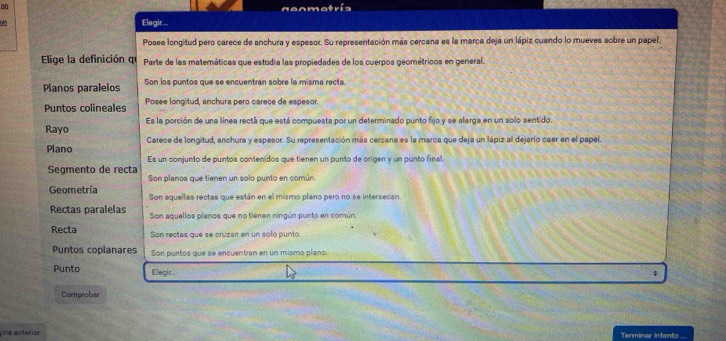 nenmatrís
an
Elegir....
Posee longitud pero carece de anchura y espesor. Su representación más cercana es la marca deja un lápiz cuando lo mueves sobre un papel.
Elige la definición qu Parte de las matemáticas que estudia las propiedades de los cuerpos geométricos en general.
Planos paralelos Son los puntos que se encuentran sobre la misma recta.
Puntos colineales Posee longitud, anchura pero carece de espesor.
Rayo Es la porción de una línea rectá que está compuesta por un determinado punto fijo y se alarga en un solo sentido.
Plano Carece de longitud, anchura y espesor. Su representación más cercana es la marca que deja un lápiz all dejarlo caer en el papel.
Es un conjunto de puntos contenidos que tienen un punto de origen y un punto final
Segmento de recta Son planos que tienen un solo punto en común.
Geometría Son aquellas rectas que están en el mismo plano pero no se intersecan.
Rectas paralelas Son aquellos planos que no tienen ningún punto en común
Recta Son rectas que se cruzan en un solo punto
Puntos coplanares Son puntos que se encuentran en un mismo plano.
Punto Elegir...
Coepeobar
na anterior Terminar intento