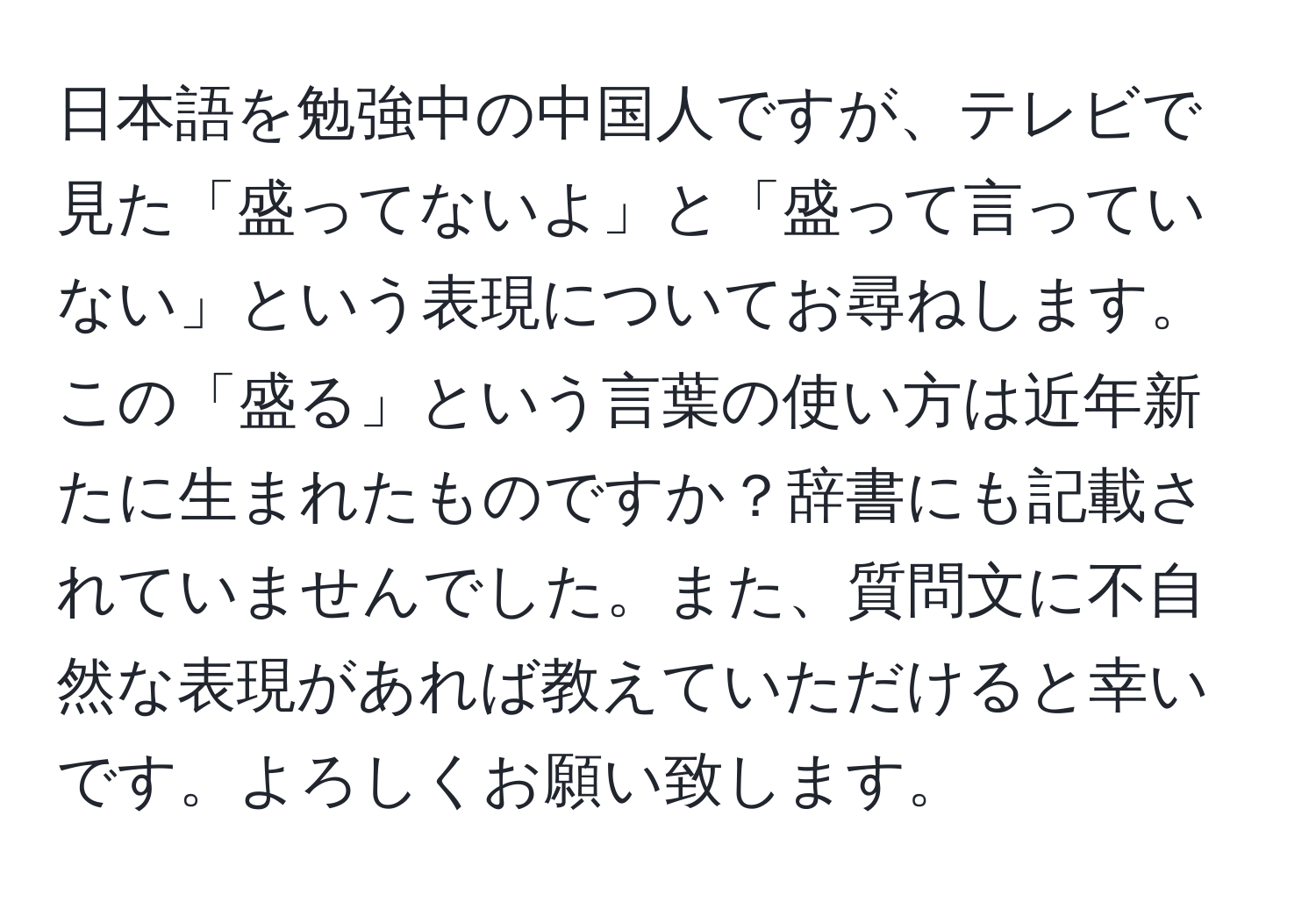 日本語を勉強中の中国人ですが、テレビで見た「盛ってないよ」と「盛って言っていない」という表現についてお尋ねします。この「盛る」という言葉の使い方は近年新たに生まれたものですか？辞書にも記載されていませんでした。また、質問文に不自然な表現があれば教えていただけると幸いです。よろしくお願い致します。