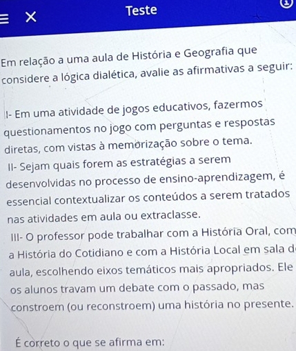 Teste 
X 
Em relação a uma aula de História e Geografia que 
considere a lógica dialética, avalie as afirmativas a seguir: 
I- Em uma atividade de jogos educativos, fazermos 
questionamentos no jogo com perguntas e respostas 
diretas, com vistas à memorização sobre o tema. 
II- Sejam quais forem as estratégias a serem 
desenvolvidas no processo de ensino-aprendizagem, é 
essencial contextualizar os conteúdos a serem tratados 
nas atividades em aula ou extraclasse. 
III- O professor pode trabalhar com a História Oral, com 
a História do Cotidiano e com a História Local em sala de 
aula, escolhendo eixos temáticos mais apropriados. Ele 
os alunos travam um debate com o passado, mas 
constroem (ou reconstroem) uma história no presente. 
É correto o que se afirma em: