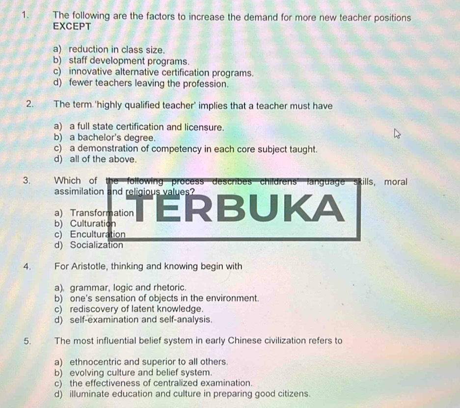 The following are the factors to increase the demand for more new teacher positions
EXCEPT
a) reduction in class size.
b) staff development programs.
c) innovative alternative certification programs.
d) fewer teachers leaving the profession.
2. The term ‘highly qualified teacher’ implies that a teacher must have
a) a full state certification and licensure.
b) a bachelor's degree.
c) a demonstration of competency in each core subject taught.
d) all of the above.
3. Which of the following process describes childrens’ language skills, moral
assimilation and religious values?
b) Culturation TERBUKA
a) Transformation
c) Enculturation
d) Socialization
4. For Aristotle, thinking and knowing begin with
a) grammar, logic and rhetoric.
b) one's sensation of objects in the environment.
c) rediscovery of latent knowledge.
d) self-examination and self-analysis.
5. The most influential belief system in early Chinese civilization refers to
a) ethnocentric and superior to all others.
b) evolving culture and belief system.
c) the effectiveness of centralized examination.
d) illuminate education and culture in preparing good citizens.