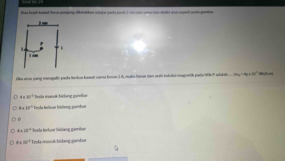 Soal ke 24
Dua buah kawat lurus panjang diletakkan sejajar pada jarak 2 cm satu sama lain dialiri arus seperti pada gambar.
Jika arus yang mengalir pada kedua kawat sama besar 2 A, maka besar dan arah induksi magnetik pada titik P adalah….. (m_0=4p* 10^(-7) Wb/A.m)
4* 10^(-5) Tesla masuk bidang gambar
8* 10^(-5) Tesla keluar bidang gambar
0
4* 10^(-5) Tesla keluar bidang gambar
8* 10^(-5) Tesla masuk bidang gambar