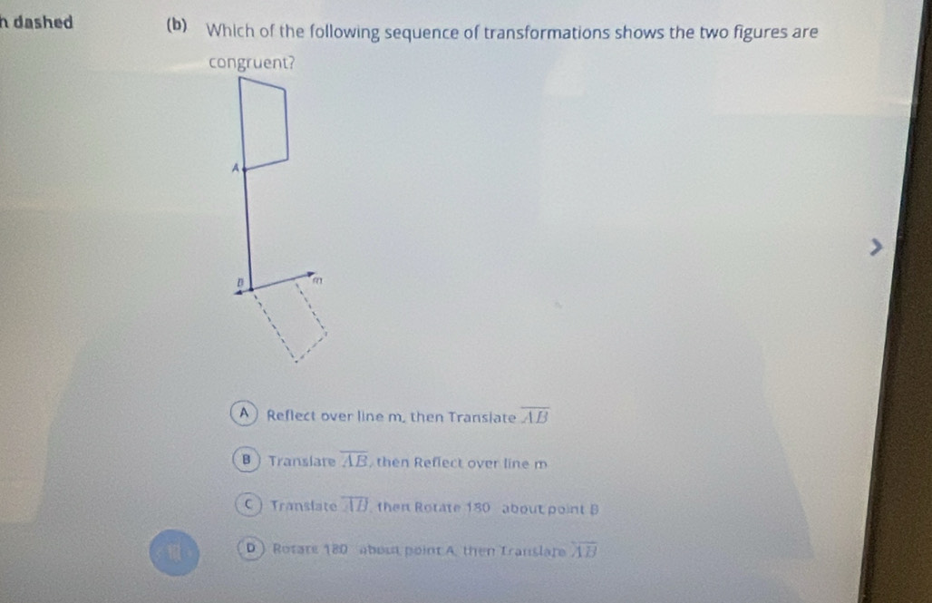 dashed (b) Which of the following sequence of transformations shows the two figures are
congruent?
A
D m
A Reflect over line m. then Transiate overline AB
B  Translare overline AB , then Reflect over line m
C  Translate overline AB then Rotate 180 about point B
D) Rotate 180 about point A. then Translare overline AB