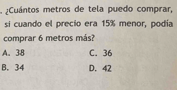 ¿Cuántos metros de tela puedo comprar,
si cuando el precio era 15% menor, podía
comprar 6 metros más?
A. 38 C. 36
B. 34 D. 42