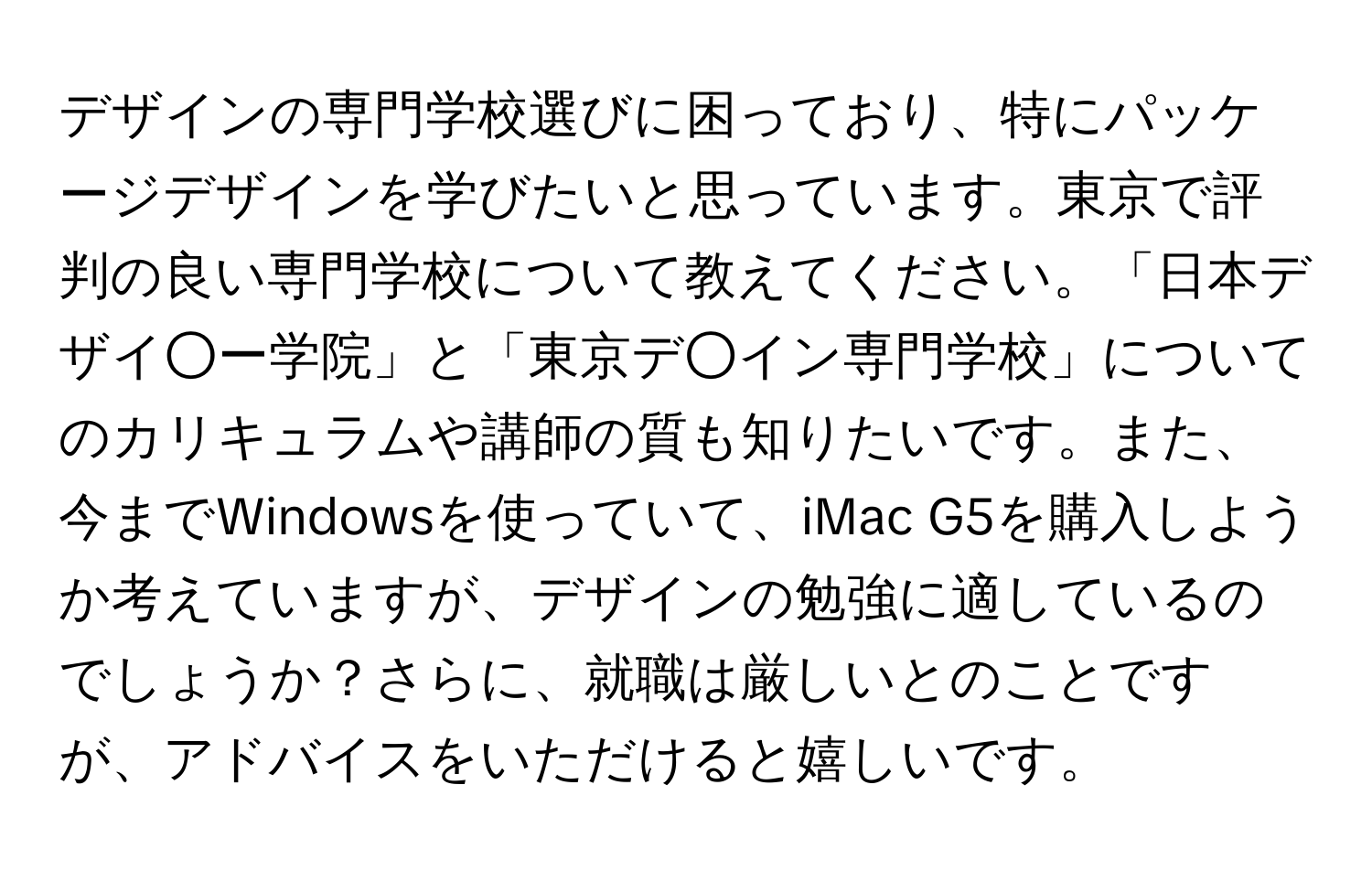デザインの専門学校選びに困っており、特にパッケージデザインを学びたいと思っています。東京で評判の良い専門学校について教えてください。「日本デザイ○ー学院」と「東京デ○イン専門学校」についてのカリキュラムや講師の質も知りたいです。また、今までWindowsを使っていて、iMac G5を購入しようか考えていますが、デザインの勉強に適しているのでしょうか？さらに、就職は厳しいとのことですが、アドバイスをいただけると嬉しいです。