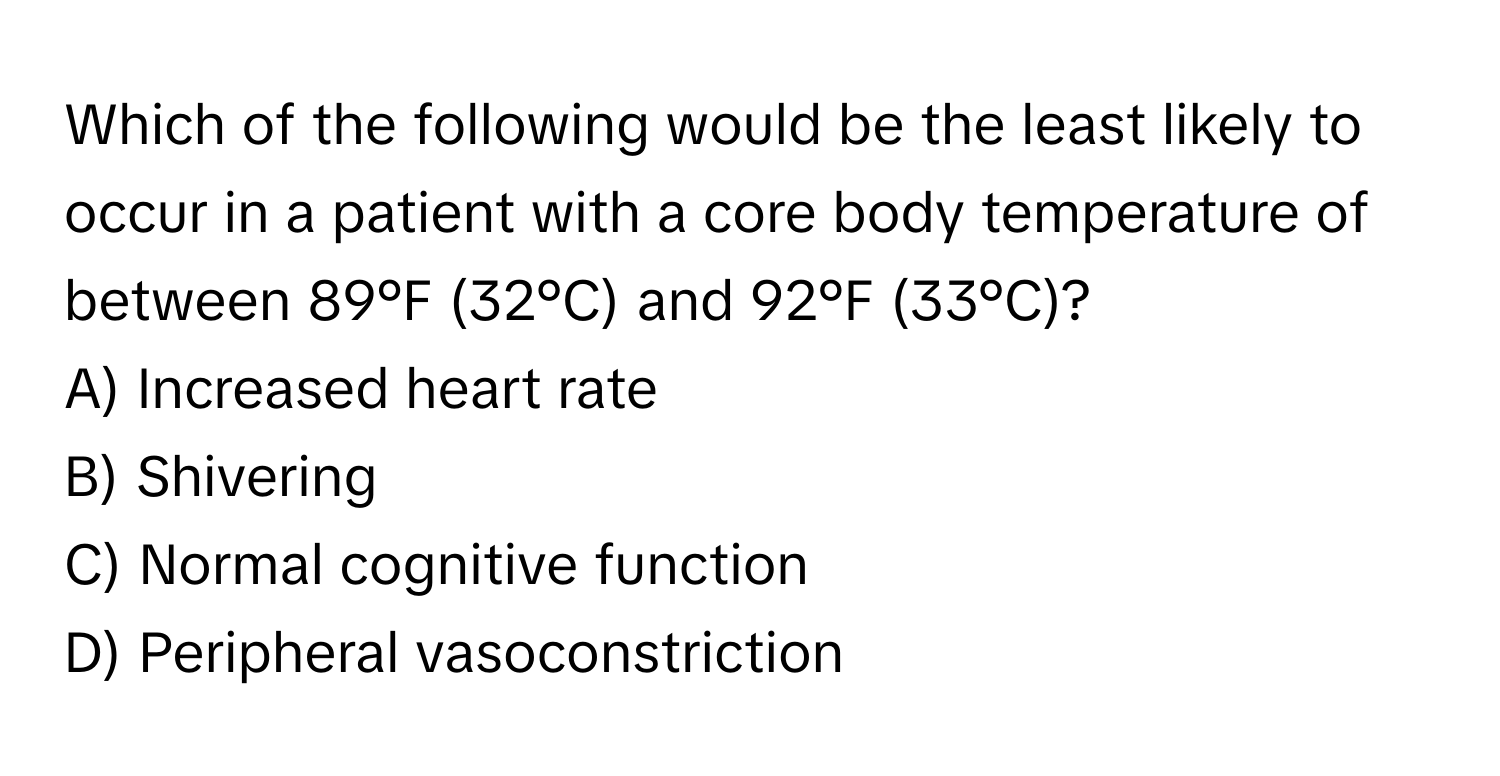 Which of the following would be the least likely to occur in a patient with a core body temperature of between 89°F (32°C) and 92°F (33°C)?

A) Increased heart rate 
B) Shivering 
C) Normal cognitive function 
D) Peripheral vasoconstriction