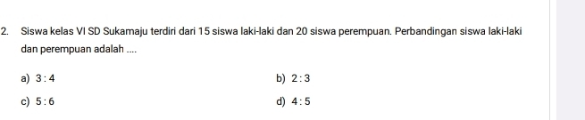 Siswa kelas VI SD Sukamaju terdiri dari 15 siswa laki-laki dan 20 siswa perempuan. Perbandingan siswa laki-laki
dan perempuan adalah ....
a) 3:4 b) 2:3
d)
c) 5:6 4:5