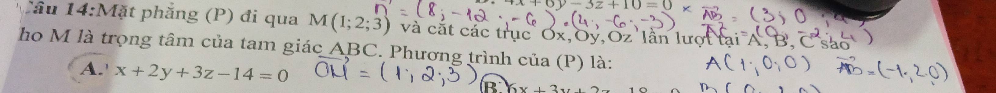 -3z+10=0, 
Câu 14:Mặt phẳng (P) đi qua M(1;2;3) và cắt các trục
y, Oz lân lượt
ho M là trọng tâm của tam giác ABC. Phương trình của (P) là:
A.' x+2y+3z-14=0
B