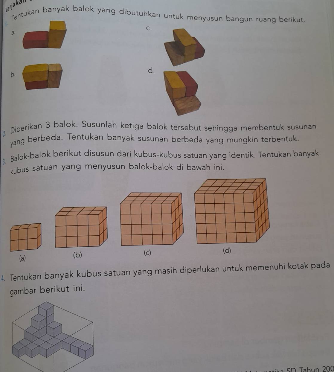 Kerjakali
Tentukan banyak balok yang dibutuhkan untuk menyusun bangun ruang berikut.
a.
C.
b.
d.
2. Diberikan 3 balok. Susunlah ketiga balok tersebut sehingga membentuk susunan
yang berbeda. Tentukan banyak susunan berbeda yang mungkin terbentuk.
3. Balok-balok berikut disusun dari kubus-kubus satuan yang identik. Tentukan banyak
kubus satuan yang menyusun balok-balok di bawah ini.
(a)
(b) (c)
(d)
4. Tentukan banyak kubus satuan yang masih diperlukan untuk memenuhi kotak pada
gambar berikut ini.
SD Tahun 200