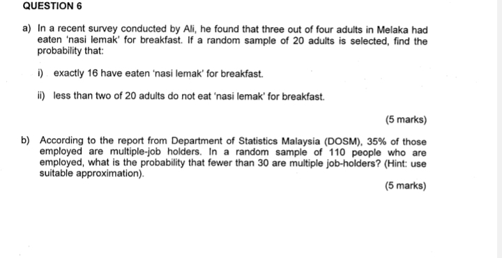 In a recent survey conducted by Ali, he found that three out of four adults in Melaka had 
eaten ‘nasi lemak’ for breakfast. If a random sample of 20 adults is selected, find the 
probability that: 
i) exactly 16 have eaten ‘nasi lemak’ for breakfast. 
ii) less than two of 20 adults do not eat ‘nasi lemak’ for breakfast. 
(5 marks) 
b) According to the report from Department of Statistics Malaysia (DOSM), 35% of those 
employed are multiple-job holders. In a random sample of 110 people who are 
employed, what is the probability that fewer than 30 are multiple job-holders? (Hint: use 
suitable approximation). 
(5 marks)