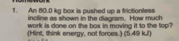 An 80.0 kg box is pushed up a frictionless 
incline as shown in the diagram. How much 
work is done on the box in moving it to the top? 
(Hint, think energy, not forces.) (5.49 kJ)