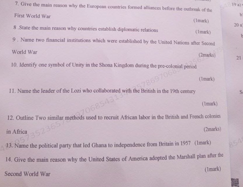 Give the main reason why the European countries formed alliances before the outbreak of the 
b 
First World War (1mark) 
20 a 
8 .State the main reason why countries establish diplomatic relations (1mark) h 
9 . Name two financial institutions which were established by the United Nations after Second 
World War (2marks) 21 
10. Identify one symbol of Unity in the Shona Kingdom during the pre-colonial period 
(1mark) 
11. Name the leader of the Lozi who collaborated with the British in the 19th century S 
(1mark) 
12. Outline Two similar methods used to recruit African labor in the British and French colonies 
in Africa (2marks) 
13. Name the political party that led Ghana to independence from Britain in 1957 (1mark) 
14. Give the main reason why the United States of America adopted the Marshall plan after the 
Second World War (1mark)