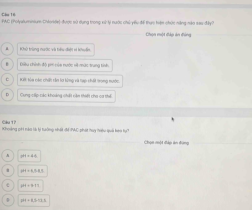 PAC (Polyaluminium Chloride) được sử dụng trong xứ lý nước chủ yếu đế thực hiện chức năng nào sau đây?
Chọn một đáp án đúng
A Khử trùng nước và tiêu diệt vi khuẩn.
B Điều chỉnh độ pH của nước về mức trung tính.
C Kết tủa các chất rần lơ lửng và tạp chất trong nước.
D Cung cấp các khoáng chất cần thiết cho cơ thế.
Câu 17
Khoảng pH nào là lý tưởng nhất đế PAC phát huy hiệu quả keo tụ?
Chọn một đáp án đúng
A pH=4-6.
B pH=6,5-8, 5.
C pH=9-11.
D pH=8,5-13,5.