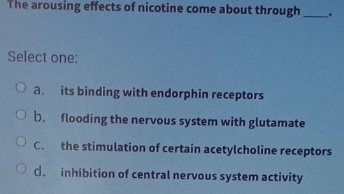 The arousing effects of nicotine come about through _.
Select one:
a. its binding with endorphin receptors
b. flooding the nervous system with glutamate
C. the stimulation of certain acetylcholine receptors
€. inhibition of central nervous system activity