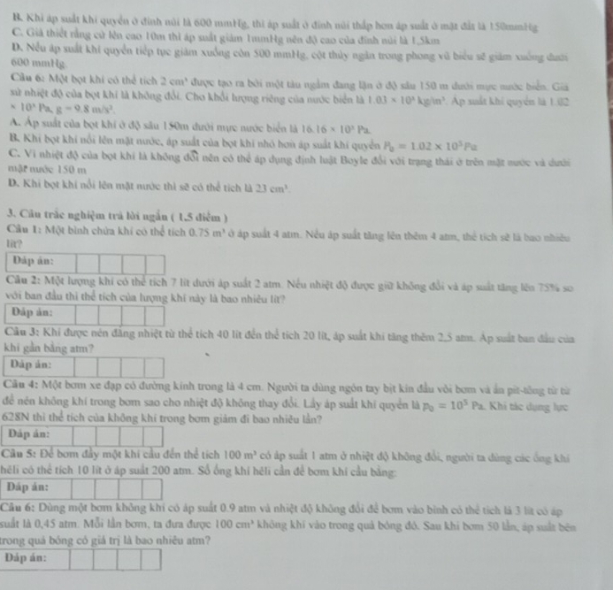 B. Khi áp suất khi quyển ở đinh núi là 600 mmHg, thi áp suất ở đính núi thấp hơn áp suất ở mặt đất là 150mmHg
C. Giả thiết rằng cử lên cao 10m thì áp suất giám 1mmHg nên độ cao của đính núi là 1,5km
D. Nều áp suất khi quyển tiếp tục giám xuồng còn 500 mmHg, cột thủy ngân trong phong vũ biểu sẽ giám xuống đưới
600 mmHg
Câu 6: Một bọt khí có thể tích 2cm^3 được tạo ra bởi một tàu ngầm đang lận ở độ sâu 150 m dưới mực nước biển. Giả
sử nhiệt độ của bọt khí là không đổi. Cho khổi lượng riêng của nước biển là 1.03* 10^3kg/m^3 Ap suất khí quyển là 1.i2
* 10^3Pa,g=9.8m/s^2.
Á. Áp suất của bọt khi ở độ său 150m dưới mực nước biển là 16.16* 10^2Pa
B. Khi bọt khi nổi lên mặt nước, áp suất của bọt khi nhỏ hơn áp suất khi quyền P_0=1.02* 10^5Pa
C. Vi nhiệt độ của bọt khí là không đổi nên có thể áp dụng định luật Boyle đổi với trạng thái ở trên mặt nước và dưới
mật mớc 150 m
D. Khi bọt khí nổi lên mặt nước thì sẽ có thể tích là 23cm^3.
3. Câu trắc nghiệm trả lời ngắn ( 1,5 điểm )
Cầu 1: Một bình chứa khí có thể tích 0.75m^3 ở áp suất 4 atm. Nều áp suất tăng lên thêm 4 atm, thể tích sẽ là bao nhiều
1ir?
Dáp án:
Cầu 2: Một lượng khi có thể tích 7 lít dưới áp suất 2 atm. Nếu nhiệt độ được giữ không đổi và áp suất tăng lên 75% so
với ban đầu thi thể tích của lượng khí này là bao nhiêu lit?
Dáp ản:
Cầu 3: Khí được nên đăng nhiệt từ thể tích 40 lit đến thể tích 20 lít, áp suất khi tăng thêm 2,5 am. Ap suất ban đầu của
khi gần bằng atm?
Dáp ản:
Cầu 4: Một bơm xe đạp có đường kính trong là 4 cm. Người ta dùng ngôn tay bịt kin đầu vôi bơm và án pit-tông từ từ
để nén không khí trong bơm sao cho nhiệt độ không thay đổi. Lầy áp suất khi quyển là p_0=10^5Pa. Khi tác dụng lực
628N thì thể tích của không khí trong bơm giảm đi bao nhiều lần?
Dáp án:
Câu 5: Để bom đầy một khí cầu đến thể tích 100m^3 có áp suất 1 atm ở nhiệt độ không đổi, người ta dùng các ống khi
héli có thể tích 10 lít ở áp suất 200 atm. Số ống khí héli cần để bơm khi cầu bằng:
Dáp án:
Cầu 6: Dùng một bơm không khí có áp suất 0.9 atm và nhiệt độ không đổi để bơm vào bình có thể tích là 3 lít có áp
suất là 0,45 atm. Mỗi lần bơm, ta đưa được 100cm^3 không khí vào trong quả bóng đó. Sau khi bơm 50 lần, áp suất bên
trong quá bóng có giá trị là bao nhiêu atm?
Dáp án: