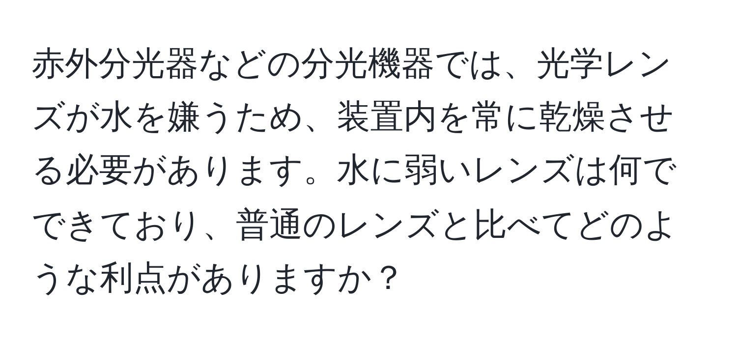 赤外分光器などの分光機器では、光学レンズが水を嫌うため、装置内を常に乾燥させる必要があります。水に弱いレンズは何でできており、普通のレンズと比べてどのような利点がありますか？