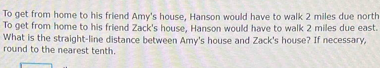 To get from home to his friend Amy's house, Hanson would have to walk 2 miles due north 
To get from home to his friend Zack's house, Hanson would have to walk 2 miles due east. 
What is the straight-line distance between Amy's house and Zack's house? If necessary, 
round to the nearest tenth.