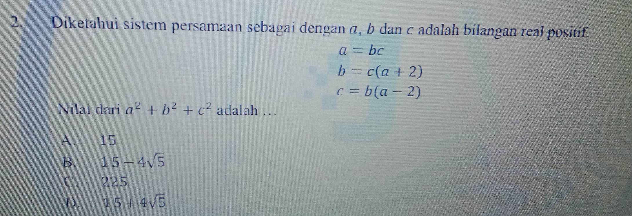 Diketahui sistem persamaan sebagai dengan α, b dan c adalah bilangan real positif.
a=bc
b=c(a+2)
c=b(a-2)
Nilai dari a^2+b^2+c^2 adalah …
A. 15
B. 15-4sqrt(5)
C. 225
D. 15+4sqrt(5)